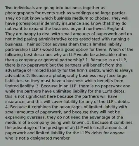 Two individuals are going into business together as photographers for events such as weddings and large parties. They do not know which business medium to choose. They will have professional indemnity insurance and know that they do not want to expand the business beyond northwest England. They are happy to deal with small amounts of paperwork and do not mind paying administrative costs associated with running a business. Their solicitor advises them that a limited liability partnership ('LLP') would be a good option for them. Which of the following best describes why an LLP would be advisable rather than a company or general partnership? 1. Because in an LLP, there is no paperwork but the partners will benefit from the advantage of limited liability for the firm's debts, which is always advisable. 2. Because a photography business may face large liabilities, so they must have a business which benefits from limited liability. 3. Because in an LLP, there is no paperwork and while the partners have unlimited liability for the LLP's debts, this is not significant here because the partners will have insurance, and this will cover liability for any of the LLP's debts. 4. Because it combines the advantages of limited liability with small amounts of paperwork, and because they will not be expanding overseas, they do not need the advantage of the medium of a company being well-known. 5. Because it combines the advantage of the prestige of an LLP with small amounts of paperwork and limited liability for the LLP's debts for anyone who is not a designated member.
