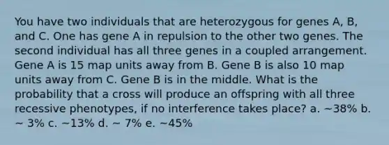 You have two individuals that are heterozygous for genes A, B, and C. One has gene A in repulsion to the other two genes. The second individual has all three genes in a coupled arrangement. Gene A is 15 map units away from B. Gene B is also 10 map units away from C. Gene B is in the middle. What is the probability that a cross will produce an offspring with all three recessive phenotypes, if no interference takes place? a. ~38% b. ~ 3% c. ~13% d. ~ 7% e. ~45%