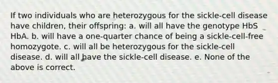 If two individuals who are heterozygous for the sickle-cell disease have children, their offspring: a. will all have the genotype HbS HbA. b. will have a one-quarter chance of being a sickle-cell-free homozygote. c. will all be heterozygous for the sickle-cell disease. d. will all have the sickle-cell disease. e. None of the above is correct.