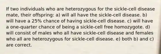 If two individuals who are heterozygous for the sickle-cell disease mate, their offspring: a) will all have the sickle-cell disease. b) will have a 25% chance of having sickle-cell disease. c) will have a one-quarter chance of being a sickle-cell free homozygote. d) will consist of males who all have sickle-cell disease and females who all are heterozygous for sickle-cell disease. e) both b) and c) are correct.