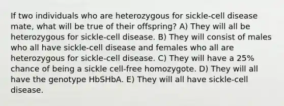 If two individuals who are heterozygous for sickle-cell disease mate, what will be true of their offspring? A) They will all be heterozygous for sickle-cell disease. B) They will consist of males who all have sickle-cell disease and females who all are heterozygous for sickle-cell disease. C) They will have a 25% chance of being a sickle cell-free homozygote. D) They will all have the genotype HbSHbA. E) They will all have sickle-cell disease.