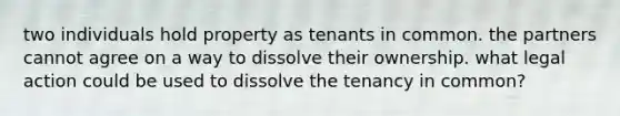 two individuals hold property as tenants in common. the partners cannot agree on a way to dissolve their ownership. what legal action could be used to dissolve the tenancy in common?