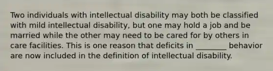 Two individuals with intellectual disability may both be classified with mild intellectual disability, but one may hold a job and be married while the other may need to be cared for by others in care facilities. This is one reason that deficits in ________ behavior are now included in the definition of intellectual disability.