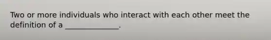 Two or more individuals who interact with each other meet the definition of a ______________.