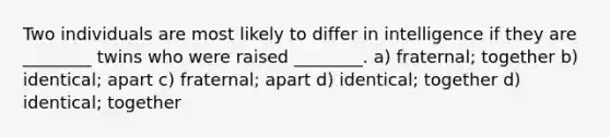 Two individuals are most likely to differ in intelligence if they are ________ twins who were raised ________. a) fraternal; together b) identical; apart c) fraternal; apart d) identical; together d) identical; together