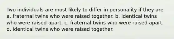 Two individuals are most likely to differ in personality if they are a. fraternal twins who were raised together. b. identical twins who were raised apart. c. fraternal twins who were raised apart. d. identical twins who were raised together.