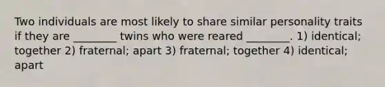 Two individuals are most likely to share similar personality traits if they are ________ twins who were reared ________. 1) identical; together 2) fraternal; apart 3) fraternal; together 4) identical; apart