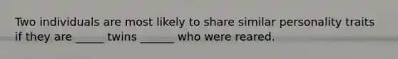 Two individuals are most likely to share similar personality traits if they are _____ twins ______ who were reared.