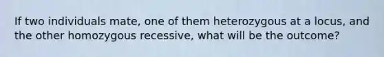 If two individuals mate, one of them heterozygous at a locus, and the other homozygous recessive, what will be the outcome?