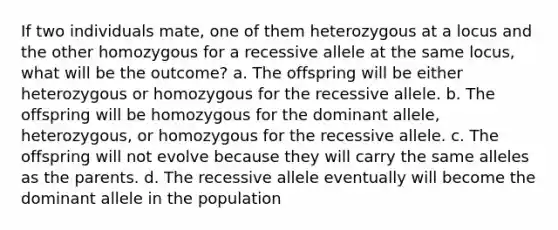 If two individuals mate, one of them heterozygous at a locus and the other homozygous for a recessive allele at the same locus, what will be the outcome? a. The offspring will be either heterozygous or homozygous for the recessive allele. b. The offspring will be homozygous for the dominant allele, heterozygous, or homozygous for the recessive allele. c. The offspring will not evolve because they will carry the same alleles as the parents. d. The recessive allele eventually will become the dominant allele in the population