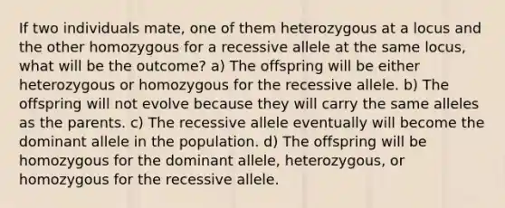 If two individuals mate, one of them heterozygous at a locus and the other homozygous for a recessive allele at the same locus, what will be the outcome? a) The offspring will be either heterozygous or homozygous for the recessive allele. b) The offspring will not evolve because they will carry the same alleles as the parents. c) The recessive allele eventually will become the dominant allele in the population. d) The offspring will be homozygous for the dominant allele, heterozygous, or homozygous for the recessive allele.