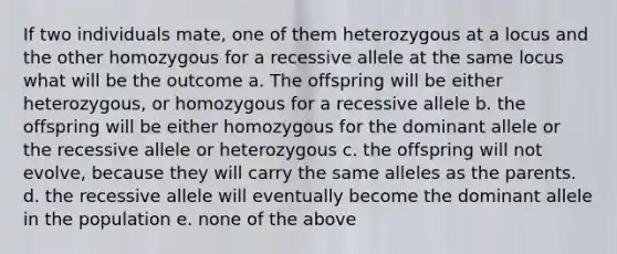 If two individuals mate, one of them heterozygous at a locus and the other homozygous for a recessive allele at the same locus what will be the outcome a. The offspring will be either heterozygous, or homozygous for a recessive allele b. the offspring will be either homozygous for the dominant allele or the recessive allele or heterozygous c. the offspring will not evolve, because they will carry the same alleles as the parents. d. the recessive allele will eventually become the dominant allele in the population e. none of the above