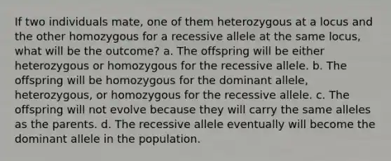 If two individuals mate, one of them heterozygous at a locus and the other homozygous for a recessive allele at the same locus, what will be the outcome? a. The offspring will be either heterozygous or homozygous for the recessive allele. b. The offspring will be homozygous for the dominant allele, heterozygous, or homozygous for the recessive allele. c. The offspring will not evolve because they will carry the same alleles as the parents. d. The recessive allele eventually will become the dominant allele in the population.