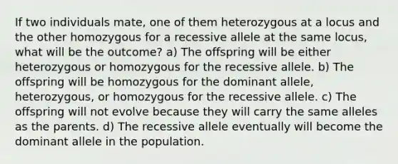 If two individuals mate, one of them heterozygous at a locus and the other homozygous for a recessive allele at the same locus, what will be the outcome? a) The offspring will be either heterozygous or homozygous for the recessive allele. b) The offspring will be homozygous for the dominant allele, heterozygous, or homozygous for the recessive allele. c) The offspring will not evolve because they will carry the same alleles as the parents. d) The recessive allele eventually will become the dominant allele in the population.