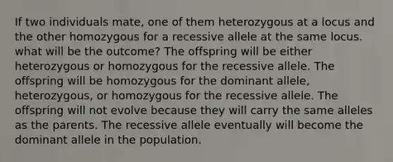 If two individuals mate, one of them heterozygous at a locus and the other homozygous for a recessive allele at the same locus. what will be the outcome? The offspring will be either heterozygous or homozygous for the recessive allele. The offspring will be homozygous for the dominant allele, heterozygous, or homozygous for the recessive allele. The offspring will not evolve because they will carry the same alleles as the parents. The recessive allele eventually will become the dominant allele in the population.