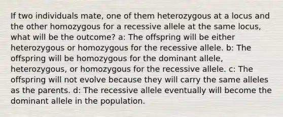 If two individuals mate, one of them heterozygous at a locus and the other homozygous for a recessive allele at the same locus, what will be the outcome? a: The offspring will be either heterozygous or homozygous for the recessive allele. b: The offspring will be homozygous for the dominant allele, heterozygous, or homozygous for the recessive allele. c: The offspring will not evolve because they will carry the same alleles as the parents. d: The recessive allele eventually will become the dominant allele in the population.