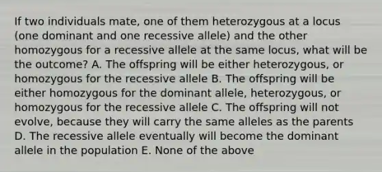 If two individuals mate, one of them heterozygous at a locus (one dominant and one recessive allele) and the other homozygous for a recessive allele at the same locus, what will be the outcome? A. The offspring will be either heterozygous, or homozygous for the recessive allele B. The offspring will be either homozygous for the dominant allele, heterozygous, or homozygous for the recessive allele C. The offspring will not evolve, because they will carry the same alleles as the parents D. The recessive allele eventually will become the dominant allele in the population E. None of the above