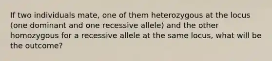 If two individuals mate, one of them heterozygous at the locus (one dominant and one recessive allele) and the other homozygous for a recessive allele at the same locus, what will be the outcome?