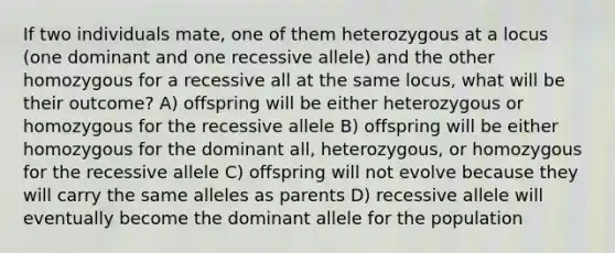 If two individuals mate, one of them heterozygous at a locus (one dominant and one recessive allele) and the other homozygous for a recessive all at the same locus, what will be their outcome? A) offspring will be either heterozygous or homozygous for the recessive allele B) offspring will be either homozygous for the dominant all, heterozygous, or homozygous for the recessive allele C) offspring will not evolve because they will carry the same alleles as parents D) recessive allele will eventually become the dominant allele for the population