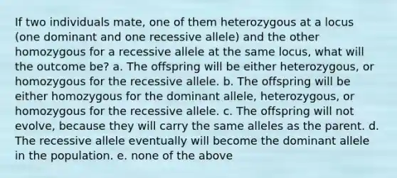 If two individuals mate, one of them heterozygous at a locus (one dominant and one recessive allele) and the other homozygous for a recessive allele at the same locus, what will the outcome be? a. The offspring will be either heterozygous, or homozygous for the recessive allele. b. The offspring will be either homozygous for the dominant allele, heterozygous, or homozygous for the recessive allele. c. The offspring will not evolve, because they will carry the same alleles as the parent. d. The recessive allele eventually will become the dominant allele in the population. e. none of the above