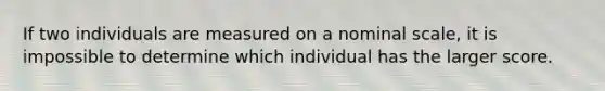 If two individuals are measured on a nominal scale, it is impossible to determine which individual has the larger score.