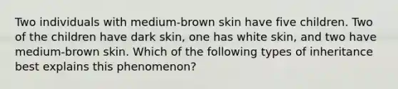 Two individuals with medium-brown skin have five children. Two of the children have dark skin, one has white skin, and two have medium-brown skin. Which of the following types of inheritance best explains this phenomenon?