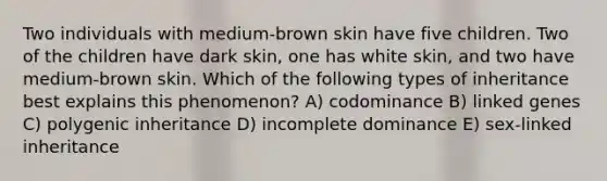 Two individuals with medium-brown skin have five children. Two of the children have dark skin, one has white skin, and two have medium-brown skin. Which of the following types of inheritance best explains this phenomenon? A) codominance B) linked genes C) polygenic inheritance D) incomplete dominance E) sex-linked inheritance