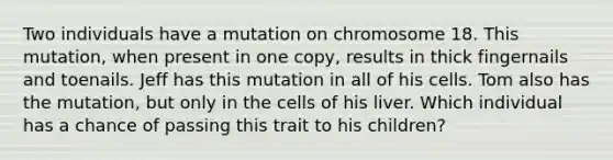 Two individuals have a mutation on chromosome 18. This mutation, when present in one copy, results in thick fingernails and toenails. Jeff has this mutation in all of his cells. Tom also has the mutation, but only in the cells of his liver. Which individual has a chance of passing this trait to his children?