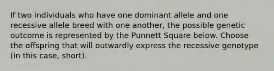 If two individuals who have one dominant allele and one recessive allele breed with one another, the possible genetic outcome is represented by the Punnett Square below. Choose the offspring that will outwardly express the recessive genotype (in this case, short).