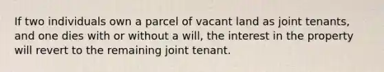 If two individuals own a parcel of vacant land as joint tenants, and one dies with or without a will, the interest in the property will revert to the remaining joint tenant.