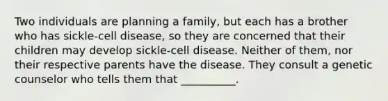 Two individuals are planning a family, but each has a brother who has sickle-cell disease, so they are concerned that their children may develop sickle-cell disease. Neither of them, nor their respective parents have the disease. They consult a genetic counselor who tells them that __________.