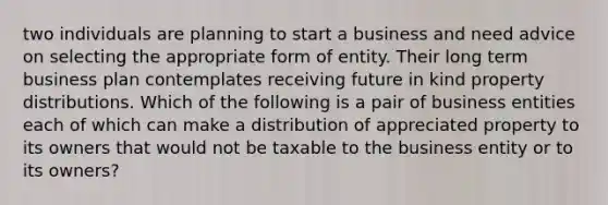 two individuals are planning to start a business and need advice on selecting the appropriate form of entity. Their long term business plan contemplates receiving future in kind property distributions. Which of the following is a pair of business entities each of which can make a distribution of appreciated property to its owners that would not be taxable to the business entity or to its owners?