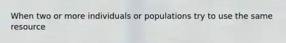 When two or more individuals or populations try to use the same resource