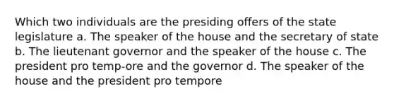 Which two individuals are the presiding offers of the state legislature a. The speaker of the house and the secretary of state b. The lieutenant governor and the speaker of the house c. The president pro temp-ore and the governor d. The speaker of the house and the president pro tempore