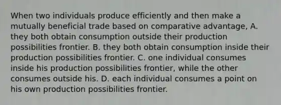 When two individuals produce efficiently and then make a mutually beneficial trade based on comparative advantage, A. they both obtain consumption outside their production possibilities frontier. B. they both obtain consumption inside their production possibilities frontier. C. one individual consumes inside his production possibilities frontier, while the other consumes outside his. D. each individual consumes a point on his own production possibilities frontier.