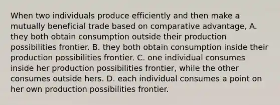 When two individuals produce efficiently and then make a mutually beneficial trade based on comparative advantage, A. they both obtain consumption outside their production possibilities frontier. B. they both obtain consumption inside their production possibilities frontier. C. one individual consumes inside her production possibilities frontier, while the other consumes outside hers. D. each individual consumes a point on her own production possibilities frontier.