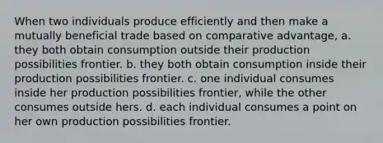 When two individuals produce efficiently and then make a mutually beneficial trade based on comparative advantage, a. they both obtain consumption outside their production possibilities frontier. b. they both obtain consumption inside their production possibilities frontier. c. one individual consumes inside her production possibilities frontier, while the other consumes outside hers. d. each individual consumes a point on her own production possibilities frontier.