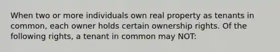 When two or more individuals own real property as tenants in common, each owner holds certain ownership rights. Of the following rights, a tenant in common may NOT: