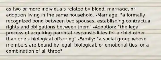 as two or more individuals related by blood, marriage, or adoption living in the same household. -Marriage: "a formally recognized bond between two spouses, establishing contractual rights and obligations between them" -Adoption: "the legal process of acquiring parental responsibilities for a child other than one's biological offspring" -Family: "a social group whose members are bound by legal, biological, or emotional ties, or a combination of all three"