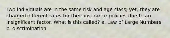 Two individuals are in the same risk and age class; yet, they are charged different rates for their insurance policies due to an insignificant factor. What is this called? a. Law of Large Numbers b. discrimination