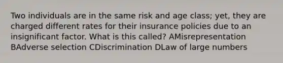 Two individuals are in the same risk and age class; yet, they are charged different rates for their insurance policies due to an insignificant factor. What is this called? AMisrepresentation BAdverse selection CDiscrimination DLaw of large numbers