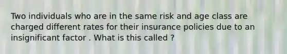 Two individuals who are in the same risk and age class are charged different rates for their insurance policies due to an insignificant factor . What is this called ?