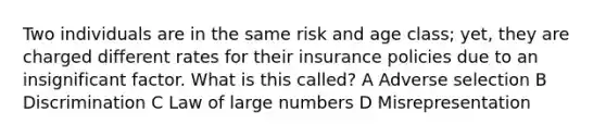 Two individuals are in the same risk and age class; yet, they are charged different rates for their insurance policies due to an insignificant factor. What is this called? A Adverse selection B Discrimination C Law of large numbers D Misrepresentation