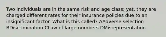 Two individuals are in the same risk and age class; yet, they are charged different rates for their insurance policies due to an insignificant factor. What is this called? AAdverse selection BDiscrimination CLaw of large numbers DMisrepresentation