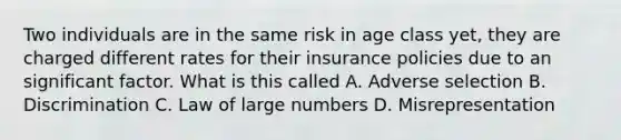 Two individuals are in the same risk in age class yet, they are charged different rates for their insurance policies due to an significant factor. What is this called A. Adverse selection B. Discrimination C. Law of large numbers D. Misrepresentation