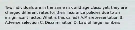 Two individuals are in the same risk and age class; yet, they are charged different rates for their insurance policies due to an insignificant factor. What is this called? A.Misrepresentation B. Adverse selection C. Discrimination D. Law of large numbers