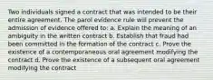 Two individuals signed a contract that was intended to be their entire agreement. The parol evidence rule will prevent the admission of evidence offered to: a. Explain the meaning of an ambiguity in the written contract b. Establish that fraud had been committed in the formation of the contract c. Prove the existence of a contemporaneous oral agreement modifying the contract d. Prove the existence of a subsequent oral agreement modifying the contract