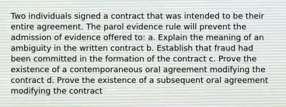 Two individuals signed a contract that was intended to be their entire agreement. The parol evidence rule will prevent the admission of evidence offered to: a. Explain the meaning of an ambiguity in the written contract b. Establish that fraud had been committed in the formation of the contract c. Prove the existence of a contemporaneous oral agreement modifying the contract d. Prove the existence of a subsequent oral agreement modifying the contract