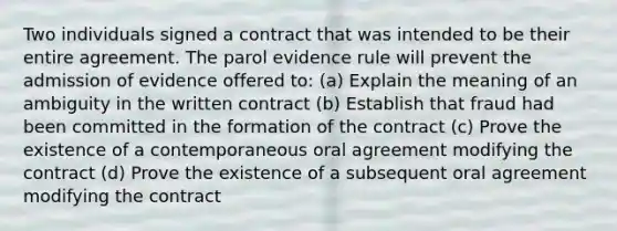 Two individuals signed a contract that was intended to be their entire agreement. The parol evidence rule will prevent the admission of evidence offered to: (a) Explain the meaning of an ambiguity in the written contract (b) Establish that fraud had been committed in the formation of the contract (c) Prove the existence of a contemporaneous oral agreement modifying the contract (d) Prove the existence of a subsequent oral agreement modifying the contract