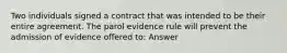 Two individuals signed a contract that was intended to be their entire agreement. The parol evidence rule will prevent the admission of evidence offered to: Answer